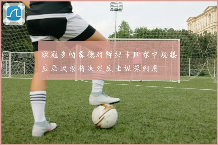 欧冠多特蒙德对阵纽卡斯尔中场接应层次或将决定反击纵深利用