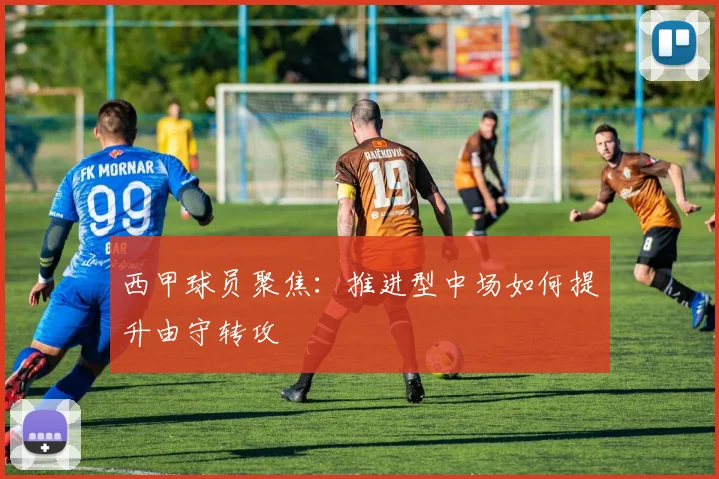 西甲球员聚焦：推进型中场如何提升由守转攻