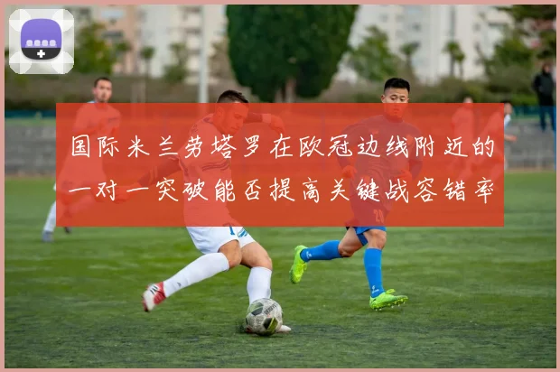 国际米兰劳塔罗在欧冠边线附近的一对一突破能否提高关键战容错率