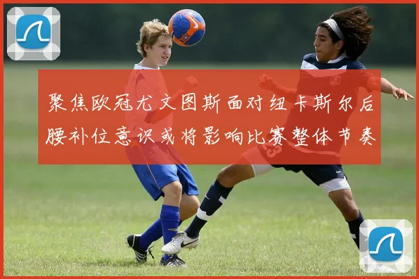聚焦欧冠尤文图斯面对纽卡斯尔后腰补位意识或将影响比赛整体节奏
