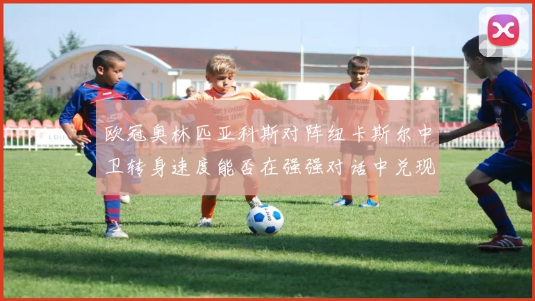 欧冠奥林匹亚科斯对阵纽卡斯尔中卫转身速度能否在强强对话中兑现