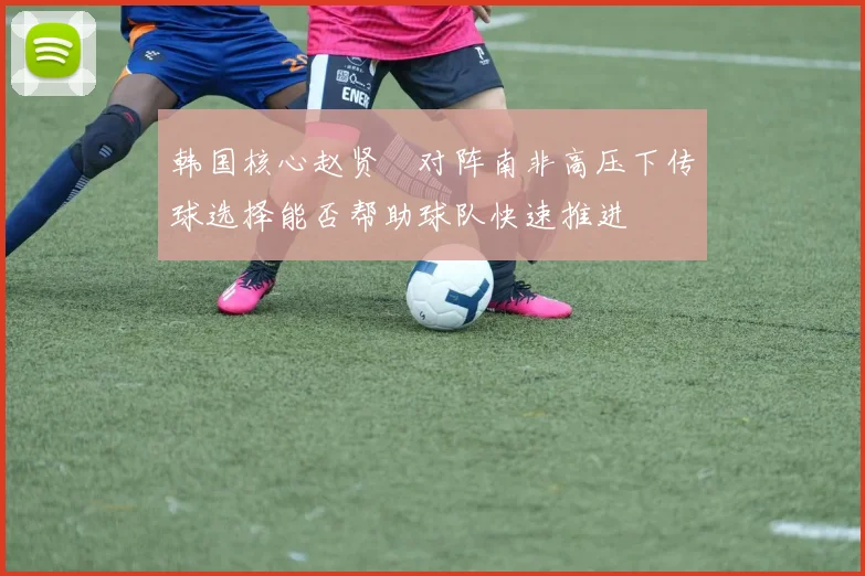 韩国核心赵贤祐对阵南非高压下传球选择能否帮助球队快速推进