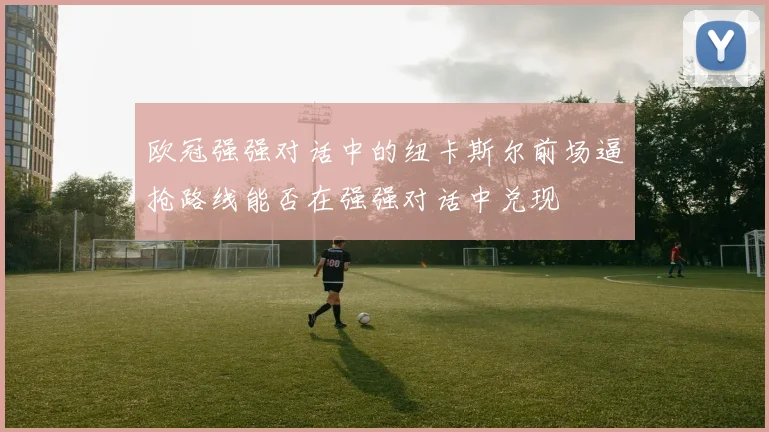 欧冠强强对话中的纽卡斯尔前场逼抢路线能否在强强对话中兑现