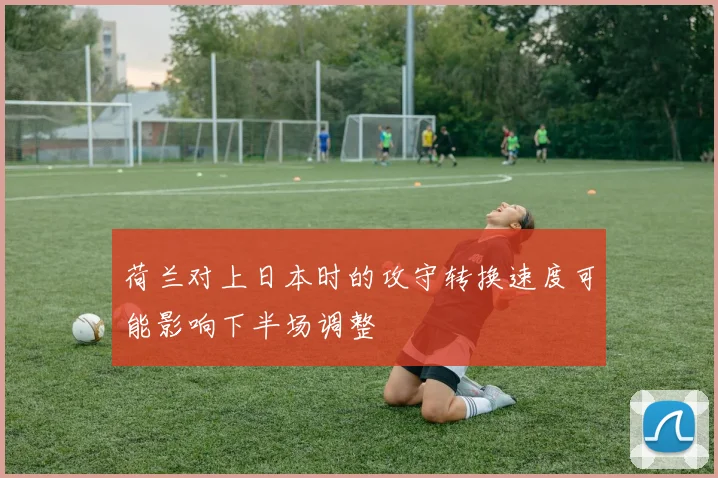 荷兰对上日本时的攻守转换速度可能影响下半场调整