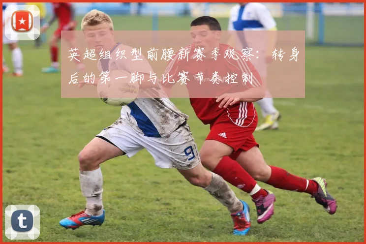 英超组织型前腰新赛季观察：转身后的第一脚与比赛节奏控制