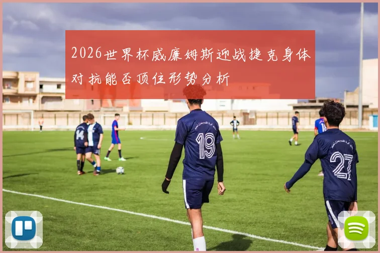 2026世界杯威廉姆斯迎战捷克身体对抗能否顶住形势分析