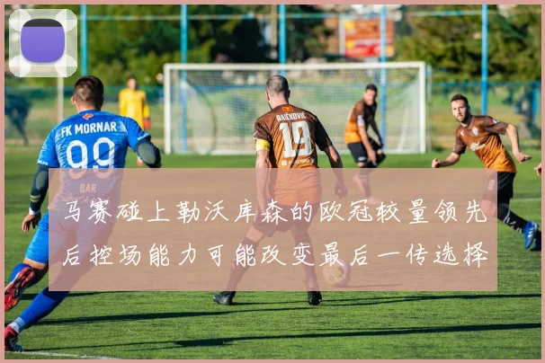 马赛碰上勒沃库森的欧冠较量领先后控场能力可能改变最后一传选择